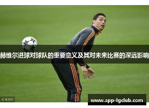 赫维尔进球对球队的重要意义及其对未来比赛的深远影响