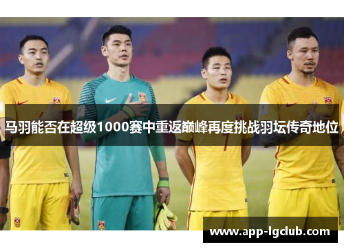 马羽能否在超级1000赛中重返巅峰再度挑战羽坛传奇地位