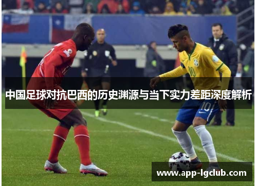 中国足球对抗巴西的历史渊源与当下实力差距深度解析